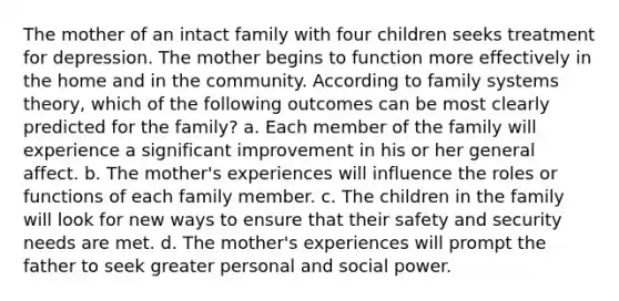 The mother of an intact family with four children seeks treatment for depression. The mother begins to function more effectively in the home and in the community. According to family systems theory, which of the following outcomes can be most clearly predicted for the family? a. Each member of the family will experience a significant improvement in his or her general affect. b. The mother's experiences will influence the roles or functions of each family member. c. The children in the family will look for new ways to ensure that their safety and security needs are met. d. The mother's experiences will prompt the father to seek greater personal and social power.