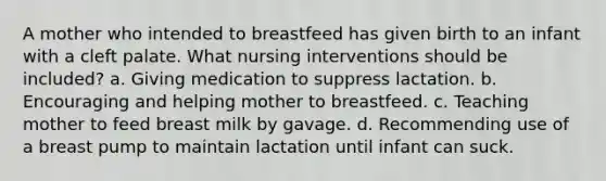 A mother who intended to breastfeed has given birth to an infant with a cleft palate. What nursing interventions should be included? a. Giving medication to suppress lactation. b. Encouraging and helping mother to breastfeed. c. Teaching mother to feed breast milk by gavage. d. Recommending use of a breast pump to maintain lactation until infant can suck.