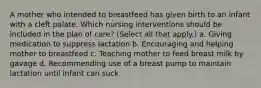 A mother who intended to breastfeed has given birth to an infant with a cleft palate. Which nursing interventions should be included in the plan of care? (Select all that apply.) a. Giving medication to suppress lactation b. Encouraging and helping mother to breastfeed c. Teaching mother to feed breast milk by gavage d. Recommending use of a breast pump to maintain lactation until infant can suck