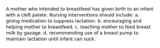 A mother who intended to breastfeed has given birth to an infant with a cleft palate. Nursing interventions should include: a. giving medication to suppress lactation. b. encouraging and helping mother to breastfeed. c. teaching mother to feed breast milk by gavage. d. recommending use of a breast pump to maintain lactation until infant can suck.