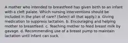 A mother who intended to breastfeed has given birth to an infant with a cleft palate. Which nursing interventions should be included in the plan of care? (Select all that apply.) a. Giving medication to suppress lactation. b. Encouraging and helping mother to breastfeed. c. Teaching mother to feed breast milk by gavage. d. Recommending use of a breast pump to maintain lactation until infant can suck.