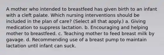 A mother who intended to breastfeed has given birth to an infant with a cleft palate. Which nursing interventions should be included in the plan of care? (Select all that apply.) a. Giving medication to suppress lactation. b. Encouraging and helping mother to breastfeed. c. Teaching mother to feed breast milk by gavage. d. Recommending use of a breast pump to maintain lactation until infant can suck.