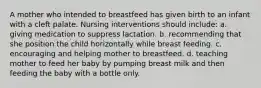 A mother who intended to breastfeed has given birth to an infant with a cleft palate. Nursing interventions should include: a. giving medication to suppress lactation. b. recommending that she position the child horizontally while breast feeding. c. encouraging and helping mother to breastfeed. d. teaching mother to feed her baby by pumping breast milk and then feeding the baby with a bottle only.