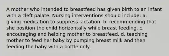 A mother who intended to breastfeed has given birth to an infant with a cleft palate. Nursing interventions should include: a. giving medication to suppress lactation. b. recommending that she position the child horizontally while breast feeding. c. encouraging and helping mother to breastfeed. d. teaching mother to feed her baby by pumping breast milk and then feeding the baby with a bottle only.