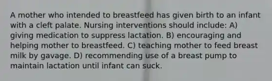 A mother who intended to breastfeed has given birth to an infant with a cleft palate. Nursing interventions should include: A) giving medication to suppress lactation. B) encouraging and helping mother to breastfeed. C) teaching mother to feed breast milk by gavage. D) recommending use of a breast pump to maintain lactation until infant can suck.