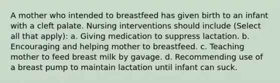 A mother who intended to breastfeed has given birth to an infant with a cleft palate. Nursing interventions should include (Select all that apply): a. Giving medication to suppress lactation. b. Encouraging and helping mother to breastfeed. c. Teaching mother to feed breast milk by gavage. d. Recommending use of a breast pump to maintain lactation until infant can suck.