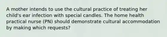 A mother intends to use the cultural practice of treating her child's ear infection with special candles. The home health practical nurse (PN) should demonstrate cultural accommodation by making which requests?