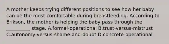 A mother keeps trying different positions to see how her baby can be the most comfortable during breastfeeding. According to Erikson, the mother is helping the baby pass through the __________ stage. A.formal-operational B.trust-versus-mistrust C.autonomy-versus-shame-and-doubt D.concrete-operational