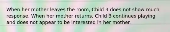 When her mother leaves the room, Child 3 does not show much response. When her mother returns, Child 3 continues playing and does not appear to be interested in her mother.