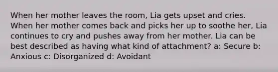 When her mother leaves the room, Lia gets upset and cries. When her mother comes back and picks her up to soothe her, Lia continues to cry and pushes away from her mother. Lia can be best described as having what kind of attachment? a: Secure b: Anxious c: Disorganized d: Avoidant