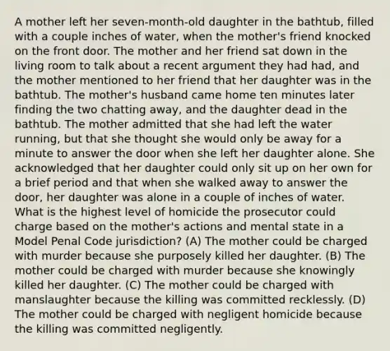 A mother left her seven-month-old daughter in the bathtub, filled with a couple inches of water, when the mother's friend knocked on the front door. The mother and her friend sat down in the living room to talk about a recent argument they had had, and the mother mentioned to her friend that her daughter was in the bathtub. The mother's husband came home ten minutes later finding the two chatting away, and the daughter dead in the bathtub. The mother admitted that she had left the water running, but that she thought she would only be away for a minute to answer the door when she left her daughter alone. She acknowledged that her daughter could only sit up on her own for a brief period and that when she walked away to answer the door, her daughter was alone in a couple of inches of water. What is the highest level of homicide the prosecutor could charge based on the mother's actions and mental state in a Model Penal Code jurisdiction? (A) The mother could be charged with murder because she purposely killed her daughter. (B) The mother could be charged with murder because she knowingly killed her daughter. (C) The mother could be charged with manslaughter because the killing was committed recklessly. (D) The mother could be charged with negligent homicide because the killing was committed negligently.