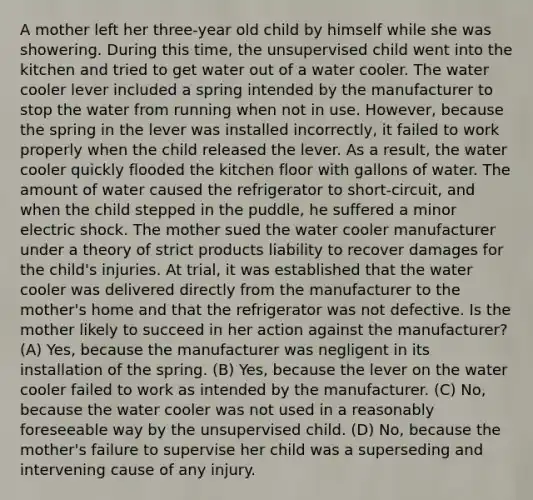 A mother left her three-year old child by himself while she was showering. During this time, the unsupervised child went into the kitchen and tried to get water out of a water cooler. The water cooler lever included a spring intended by the manufacturer to stop the water from running when not in use. However, because the spring in the lever was installed incorrectly, it failed to work properly when the child released the lever. As a result, the water cooler quickly flooded the kitchen floor with gallons of water. The amount of water caused the refrigerator to short-circuit, and when the child stepped in the puddle, he suffered a minor electric shock. The mother sued the water cooler manufacturer under a theory of strict products liability to recover damages for the child's injuries. At trial, it was established that the water cooler was delivered directly from the manufacturer to the mother's home and that the refrigerator was not defective. Is the mother likely to succeed in her action against the manufacturer? (A) Yes, because the manufacturer was negligent in its installation of the spring. (B) Yes, because the lever on the water cooler failed to work as intended by the manufacturer. (C) No, because the water cooler was not used in a reasonably foreseeable way by the unsupervised child. (D) No, because the mother's failure to supervise her child was a superseding and intervening cause of any injury.