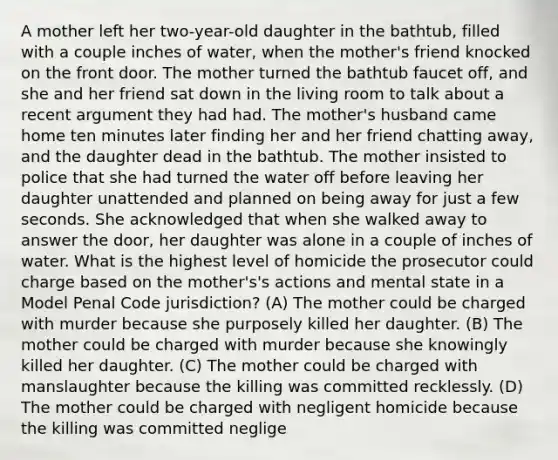 A mother left her two-year-old daughter in the bathtub, filled with a couple inches of water, when the mother's friend knocked on the front door. The mother turned the bathtub faucet off, and she and her friend sat down in the living room to talk about a recent argument they had had. The mother's husband came home ten minutes later finding her and her friend chatting away, and the daughter dead in the bathtub. The mother insisted to police that she had turned the water off before leaving her daughter unattended and planned on being away for just a few seconds. She acknowledged that when she walked away to answer the door, her daughter was alone in a couple of inches of water. What is the highest level of homicide the prosecutor could charge based on the mother's's actions and mental state in a Model Penal Code jurisdiction? (A) The mother could be charged with murder because she purposely killed her daughter. (B) The mother could be charged with murder because she knowingly killed her daughter. (C) The mother could be charged with manslaughter because the killing was committed recklessly. (D) The mother could be charged with negligent homicide because the killing was committed neglige