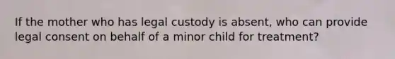 If the mother who has legal custody is absent, who can provide legal consent on behalf of a minor child for treatment?