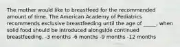 The mother would like to breastfeed for the recommended amount of time. The American Academy of Pediatrics recommends exclusive breastfeeding until the age of _____, when solid food should be introduced alongside continued breastfeeding. -3 months -6 months -9 months -12 months