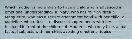 Which mother is more likely to have a child who is advanced in emotional understanding? a. Mary, who has four children b. Marguerite, who has a secure attachment bond with her child. c. Madeline, who refuses to discuss disagreements with her husband in front of the children d. Maureen, who only talks about factual subjects with her child, avoiding emotional topics