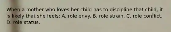 When a mother who loves her child has to discipline that child, it is likely that she feels: A. role envy. B. role strain. C. role conflict. D. role status.