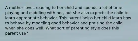 A mother loves reading to her child and spends a lot of time playing and cuddling with her, but she also expects the child to learn appropriate behavior. This parent helps her child learn how to behave by modeling good behavior and praising the child when she does well. What sort of parenting style does this parent use?