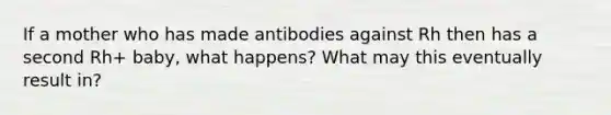 If a mother who has made antibodies against Rh then has a second Rh+ baby, what happens? What may this eventually result in?