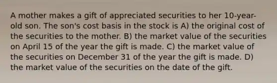 A mother makes a gift of appreciated securities to her 10-year-old son. The son's cost basis in the stock is A) the original cost of the securities to the mother. B) the market value of the securities on April 15 of the year the gift is made. C) the market value of the securities on December 31 of the year the gift is made. D) the market value of the securities on the date of the gift.