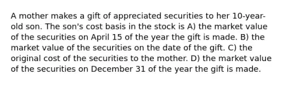 A mother makes a gift of appreciated securities to her 10-year-old son. The son's cost basis in the stock is A) the market value of the securities on April 15 of the year the gift is made. B) the market value of the securities on the date of the gift. C) the original cost of the securities to the mother. D) the market value of the securities on December 31 of the year the gift is made.