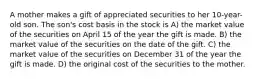 A mother makes a gift of appreciated securities to her 10-year-old son. The son's cost basis in the stock is A) the market value of the securities on April 15 of the year the gift is made. B) the market value of the securities on the date of the gift. C) the market value of the securities on December 31 of the year the gift is made. D) the original cost of the securities to the mother.