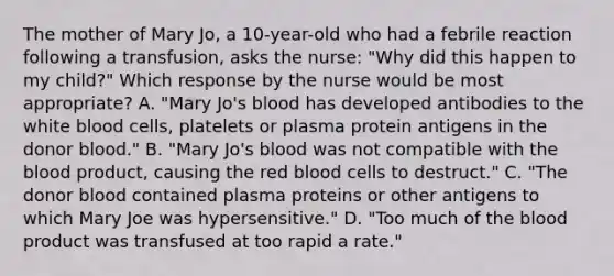 The mother of Mary Jo, a 10-year-old who had a febrile reaction following a transfusion, asks the nurse: "Why did this happen to my child?" Which response by the nurse would be most appropriate? A. "Mary Jo's blood has developed antibodies to the white blood cells, platelets or plasma protein antigens in the donor blood." B. "Mary Jo's blood was not compatible with the blood product, causing the red blood cells to destruct." C. "The donor blood contained plasma proteins or other antigens to which Mary Joe was hypersensitive." D. "Too much of the blood product was transfused at too rapid a rate."