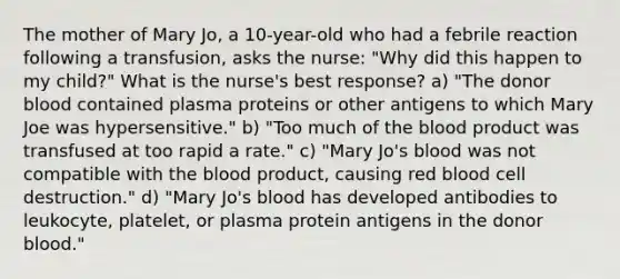 The mother of Mary Jo, a 10-year-old who had a febrile reaction following a transfusion, asks the nurse: "Why did this happen to my child?" What is the nurse's best response? a) "The donor blood contained plasma proteins or other antigens to which Mary Joe was hypersensitive." b) "Too much of the blood product was transfused at too rapid a rate." c) "Mary Jo's blood was not compatible with the blood product, causing red blood cell destruction." d) "Mary Jo's blood has developed antibodies to leukocyte, platelet, or plasma protein antigens in the donor blood."