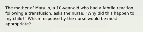 The mother of Mary Jo, a 10-year-old who had a febrile reaction following a transfusion, asks the nurse: "Why did this happen to my child?" Which response by the nurse would be most appropriate?