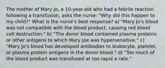 The mother of Mary Jo, a 10-year-old who had a febrile reaction following a transfusion, asks the nurse: "Why did this happen to my child?" What is the nurse's best response? a) "Mary Jo's blood was not compatible with <a href='https://www.questionai.com/knowledge/k7oXMfj7lk-the-blood' class='anchor-knowledge'>the blood</a> product, causing red blood cell destruction." b) "The donor blood contained plasma proteins or other antigens to which Mary Joe was hypersensitive." c) "Mary Jo's blood has developed antibodies to leukocyte, platelet, or plasma protein antigens in the donor blood." d) "Too much of the blood product was transfused at too rapid a rate."