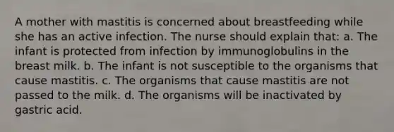 A mother with mastitis is concerned about breastfeeding while she has an active infection. The nurse should explain that: a. The infant is protected from infection by immunoglobulins in the breast milk. b. The infant is not susceptible to the organisms that cause mastitis. c. The organisms that cause mastitis are not passed to the milk. d. The organisms will be inactivated by gastric acid.