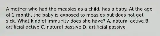 A mother who had the measles as a child, has a baby. At the age of 1 month, the baby is exposed to measles but does not get sick. What kind of immunity does she have? A. natural active B. artificial active C. natural passive D. artificial passive