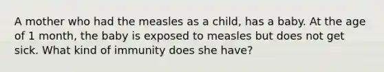 A mother who had the measles as a child, has a baby. At the age of 1 month, the baby is exposed to measles but does not get sick. What kind of immunity does she have?