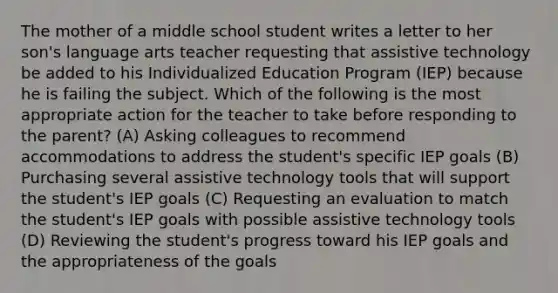 The mother of a middle school student writes a letter to her son's language arts teacher requesting that assistive technology be added to his Individualized Education Program (IEP) because he is failing the subject. Which of the following is the most appropriate action for the teacher to take before responding to the parent? (A) Asking colleagues to recommend accommodations to address the student's specific IEP goals (B) Purchasing several assistive technology tools that will support the student's IEP goals (C) Requesting an evaluation to match the student's IEP goals with possible assistive technology tools (D) Reviewing the student's progress toward his IEP goals and the appropriateness of the goals