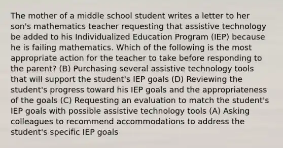 The mother of a middle school student writes a letter to her son's mathematics teacher requesting that assistive technology be added to his Individualized Education Program (IEP) because he is failing mathematics. Which of the following is the most appropriate action for the teacher to take before responding to the parent? (B) Purchasing several assistive technology tools that will support the student's IEP goals (D) Reviewing the student's progress toward his IEP goals and the appropriateness of the goals (C) Requesting an evaluation to match the student's IEP goals with possible assistive technology tools (A) Asking colleagues to recommend accommodations to address the student's specific IEP goals