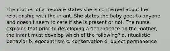 The mother of a neonate states she is concerned about her relationship with the infant. She states the baby goes to anyone and doesn't seem to care if she is present or not. The nurse explains that prior to developing a dependence on the mother, the infant must develop which of the following? a. ritualistic behavior b. egocentrism c. conservation d. object permanence