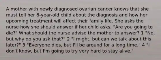 A mother with newly diagnosed ovarian cancer knows that she must tell her 8-year-old child about the diagnosis and how her upcoming treatment will affect their family life. She asks the nurse how she should answer if her child asks, "Are you going to die?" What should the nurse advise the mother to answer? 1 "No, but why do you ask that?" 2 "I might, but can we talk about this later?" 3 "Everyone dies, but I'll be around for a long time." 4 "I don't know, but I'm going to try very hard to stay alive."