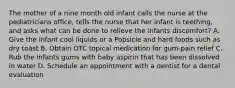 The mother of a nine month old infant calls the nurse at the pediatricians office, tells the nurse that her infant is teething, and asks what can be done to relieve the infants discomfort? A. Give the infant cool liquids or a Popsicle and hard foods such as dry toast B. Obtain OTC topical medication for gum-pain relief C. Rub the infants gums with baby aspirin that has been dissolved in water D. Schedule an appointment with a dentist for a dental evaluation