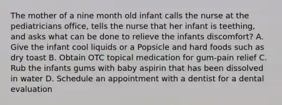 The mother of a nine month old infant calls the nurse at the pediatricians office, tells the nurse that her infant is teething, and asks what can be done to relieve the infants discomfort? A. Give the infant cool liquids or a Popsicle and hard foods such as dry toast B. Obtain OTC topical medication for gum-pain relief C. Rub the infants gums with baby aspirin that has been dissolved in water D. Schedule an appointment with a dentist for a dental evaluation