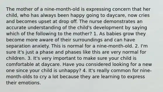 The mother of a nine-month-old is expressing concern that her child, who has always been happy going to daycare, now cries and becomes upset at drop off. The nurse demonstrates an accurate understanding of the child's development by saying which of the following to the mother? 1. As babies grow they become more aware of their surroundings and can have separation anxiety. This is normal for a nine-month-old. 2. I'm sure it's just a phase and phases like this are very normal for children. 3. It's very important to make sure your child is comfortable at daycare. Have you considered looking for a new one since your child is unhappy? 4. It's really common for nine-month-olds to cry a lot because they are learning to express their emotions.