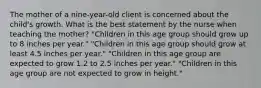 The mother of a nine-year-old client is concerned about the child's growth. What is the best statement by the nurse when teaching the mother? "Children in this age group should grow up to 8 inches per year." "Children in this age group should grow at least 4.5 inches per year." "Children in this age group are expected to grow 1.2 to 2.5 inches per year." "Children in this age group are not expected to grow in height."