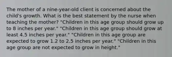 The mother of a nine-year-old client is concerned about the child's growth. What is the best statement by the nurse when teaching the mother? "Children in this age group should grow up to 8 inches per year." "Children in this age group should grow at least 4.5 inches per year." "Children in this age group are expected to grow 1.2 to 2.5 inches per year." "Children in this age group are not expected to grow in height."