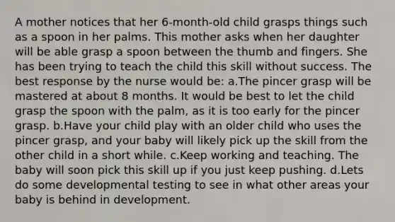 A mother notices that her 6-month-old child grasps things such as a spoon in her palms. This mother asks when her daughter will be able grasp a spoon between the thumb and fingers. She has been trying to teach the child this skill without success. The best response by the nurse would be: a.The pincer grasp will be mastered at about 8 months. It would be best to let the child grasp the spoon with the palm, as it is too early for the pincer grasp. b.Have your child play with an older child who uses the pincer grasp, and your baby will likely pick up the skill from the other child in a short while. c.Keep working and teaching. The baby will soon pick this skill up if you just keep pushing. d.Lets do some developmental testing to see in what other areas your baby is behind in development.