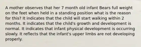 A mother observes that her 7 month old infant Bears full weight on the feet when held in a standing position what is the reason for this? It indicates that the child will start walking within 2 months. It indicates that the child's growth and development is normal. It indicates that infant physical development is occurring slowly. It reflects that the infant's upper limbs are not developing properly.