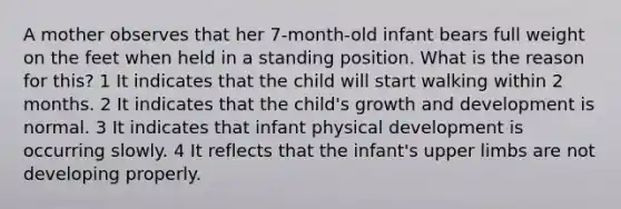 A mother observes that her 7-month-old infant bears full weight on the feet when held in a standing position. What is the reason for this? 1 It indicates that the child will start walking within 2 months. 2 It indicates that the child's growth and development is normal. 3 It indicates that infant physical development is occurring slowly. 4 It reflects that the infant's upper limbs are not developing properly.