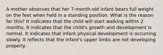 A mother observes that her 7-month-old infant bears full weight on the feet when held in a standing position. What is the reason for this? It indicates that the child will start walking within 2 months. It indicates that the child's growth and development is normal. It indicates that infant physical development is occurring slowly. It reflects that the infant's upper limbs are not developing properly.