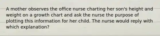 A mother observes the office nurse charting her son's height and weight on a growth chart and ask the nurse the purpose of plotting this information for her child. The nurse would reply with which explanation?