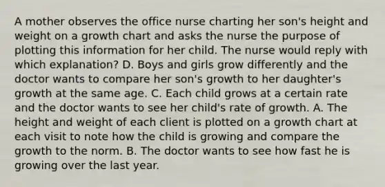 A mother observes the office nurse charting her son's height and weight on a growth chart and asks the nurse the purpose of plotting this information for her child. The nurse would reply with which explanation? D. Boys and girls grow differently and the doctor wants to compare her son's growth to her daughter's growth at the same age. C. Each child grows at a certain rate and the doctor wants to see her child's rate of growth. A. The height and weight of each client is plotted on a growth chart at each visit to note how the child is growing and compare the growth to the norm. B. The doctor wants to see how fast he is growing over the last year.