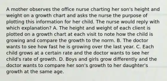 A mother observes the office nurse charting her son's height and weight on a growth chart and asks the nurse the purpose of plotting this information for her child. The nurse would reply with which explanation? A. The height and weight of each client is plotted on a growth chart at each visit to note how the child is growing and compare the growth to the norm. B. The doctor wants to see how fast he is growing over the last year. C. Each child grows at a certain rate and the doctor wants to see her child's rate of growth. D. Boys and girls grow differently and the doctor wants to compare her son's growth to her daughter's growth at the same age.