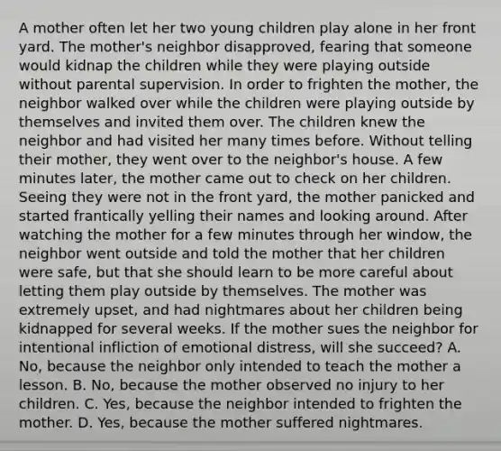 A mother often let her two young children play alone in her front yard. The mother's neighbor disapproved, fearing that someone would kidnap the children while they were playing outside without parental supervision. In order to frighten the mother, the neighbor walked over while the children were playing outside by themselves and invited them over. The children knew the neighbor and had visited her many times before. Without telling their mother, they went over to the neighbor's house. A few minutes later, the mother came out to check on her children. Seeing they were not in the front yard, the mother panicked and started frantically yelling their names and looking around. After watching the mother for a few minutes through her window, the neighbor went outside and told the mother that her children were safe, but that she should learn to be more careful about letting them play outside by themselves. The mother was extremely upset, and had nightmares about her children being kidnapped for several weeks. If the mother sues the neighbor for intentional infliction of emotional distress, will she succeed? A. No, because the neighbor only intended to teach the mother a lesson. B. No, because the mother observed no injury to her children. C. Yes, because the neighbor intended to frighten the mother. D. Yes, because the mother suffered nightmares.